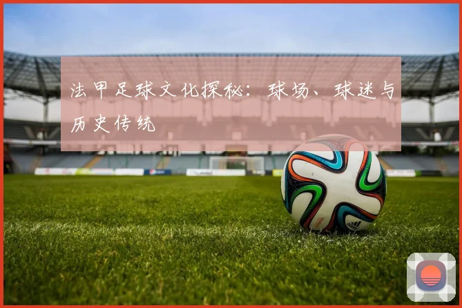 法甲足球文化探秘：球场、球迷与历史传统
